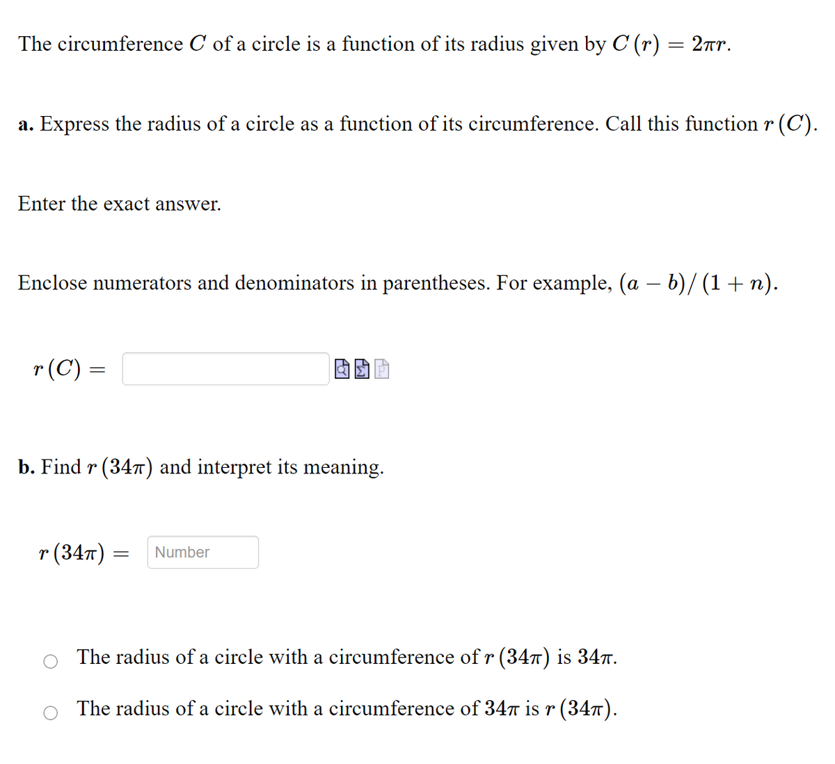 The circumference C of a circle is a function of its radius given by C (r) = 2r.
%3D
a. Express the radius of a circle as a function of its circumference. Call this function r (C').
Enter the exact answer.
Enclose numerators and denominators in parentheses. For example, (a – b)/ (1+ n).
-
r(C) =
b. Find r (347) and interpret its meaning.
r (347)
Number
The radius of a circle with a circumference of r(347) is 347.
The radius of a circle with a circumference of 347 is r (347).
