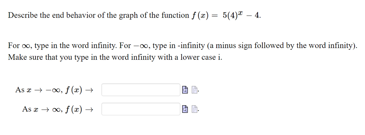 Describe the end behavior of the graph of the function f (x) = 5(4)ª – 4.
For o, type in the word infinity. For -o, type in -infinity (a minus sign followed by the word infinity).
Make sure that you type in the word infinity with a lower case i.
As x → -o, ƒ (x) →
As x → 0, f (x) →
