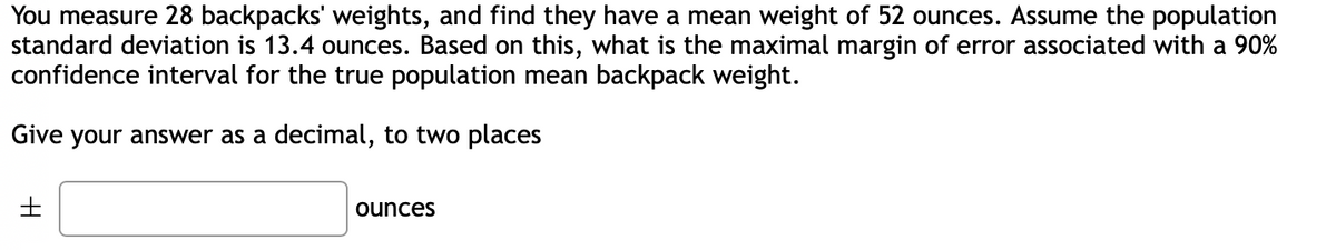 You measure 28 backpacks' weights, and find they have a mean weight of 52 ounces. Assume the population
standard deviation is 13.4 ounces. Based on this, what is the maximal margin of error associated with a 90%
confidence interval for the true population mean backpack weight.
Give your answer as a decimal, to two places
ounces
