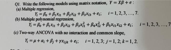 QI. Write the following models using matrix notation, Y = XB +e :
(a) Multiple regression,
Y = Bo +BXin + B2xi2 + B3X13 + ei; i=1, 2, 3, ..., 7.
(b) Multiple polynomial regression,
Y; = Bo + Bxi1 + B2Xi2 + B3x + B4x + B5X11X12 + ei; i= 1, 2, 3, ..., 7
(c) Two-way ANCOVA with no interaction and common slope,
Yi = µ+a; + Bj + yxijk + ei; i=1, 2, 3; j= 1, 2; k= 1, 2.
