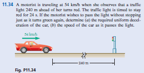 11.34 A motorist is traveling at 54 km/h when she observes that a traffic
light 240 m ahcad of her turns red. The traffic light is timed to stay
red for 24 s. If the motorist wishes to pass the light without stopping
just as it tums grocn again, determine (a) the required uniform decel-
cration of the car, (b) the spoed of the car as it passes the light.
34 kmh
240 m
Fig. P11.34
