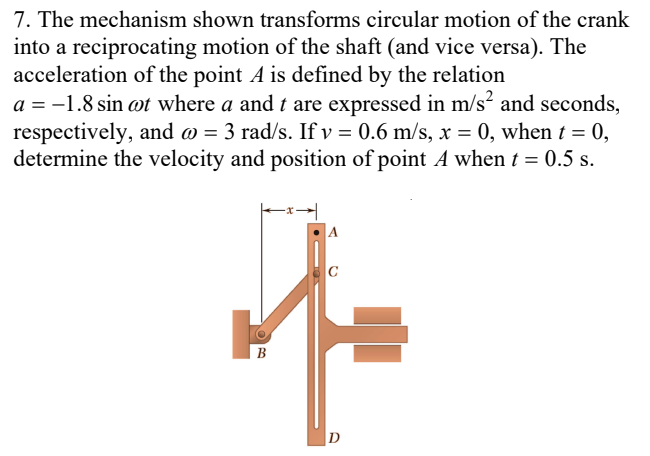 7. The mechanism shown transforms circular motion of the crank
into a reciprocating motion of the shaft (and vice versa). The
acceleration of the point A is defined by the relation
a = -1.8 sin ot where a and t are expressed in m/s² and seconds,
respectively, and o = 3 rad/s. If v = 0.6 m/s, x = 0, when t = 0,
determine the velocity and position of point A when t = 0.5 s.
C
B
D
