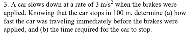 3. A car slows down at a rate of 3 m/s when the brakes were
applied. Knowing that the car stops in 100 m, determine (a) how
fast the car was traveling immediately before the brakes were
applied, and (b) the time required for the car to stop.
