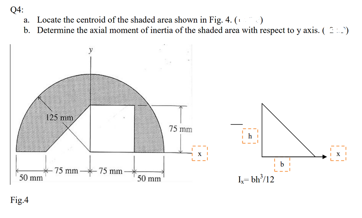 Q4:
Locate the centroid of the shaded area shown in Fig. 4. (
b. Determine the axial moment of inertia of the shaded area with respect to y axis. ( )
а.
125 mm
75 mm
X
X
b
75 mm
75 mm
50 mm
50 mm
I= bh/12
Fig.4
