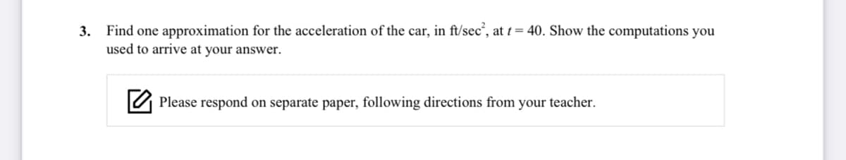 3. Find one approximation for the acceleration of the car, in ft/sec“, at t= 40. Show the computations you
used to arrive at your answer.
U Please respond on separate paper, following directions from your teacher.
