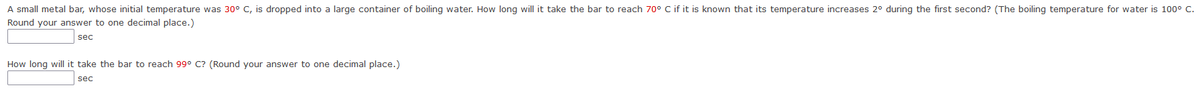 A small metal bar, whose initial temperature was 30° C, is dropped into a large container of boiling water. How long will it take the bar to reach 70° C if it is known that its temperature increases 2° during the first second? (The boiling temperature for water is 100° C.
Round your answer to one decimal place.)
sec
How long will it take the bar to reach 99° C? (Round your answer to one decimal place.)
sec