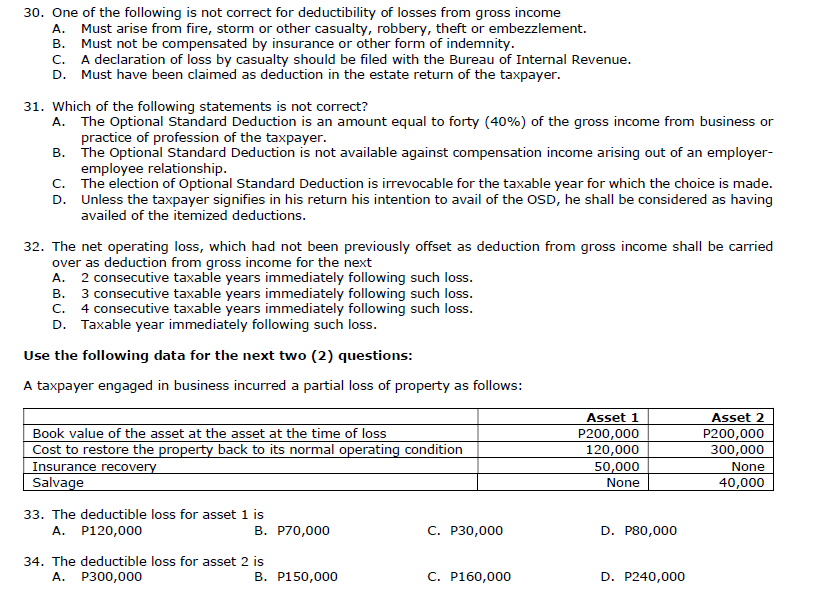 30. One of the following is not correct for deductibility of losses from gross income
A. Must arise from fire, storm or other casualty, robbery, theft or embezzlement.
B. Must not be compensated by insurance or other form of indemnity.
c. A declaration of loss by casualty should be filed with the Bureau of Internal Revenue.
D. Must have been claimed as deduction in the estate return of the taxpayer.
31. Which of the following statements is not correct?
A. The Optional Standard Deduction is an amount equal to forty (40%) of the gross income from business or
practice of profession of the taxpayer.
B. The Optional Standard Deduction is not available against compensation income arising out of an employer-
employee relationship.
c. The election of Optional Standard Deduction is irrevocable for the taxable year for which the choice is made.
D. Unless the taxpayer signifies in his return his intention to avail of the OSD, he shall be considered as having
availed of the itemized deductions.
32. The net operating loss, which had not been previously offset as deduction from gross income shall be carried
over as deduction from gross income for the next
A. 2 consecutive taxable years immediately following such loss.
B. 3 consecutive taxable years immediately following such loss.
C. 4 consecutive taxable years immediately following such loss.
D. Taxable year immediately following such loss.
Use the following data for the next two (2) questions:
A taxpayer engaged in business incurred a partial loss of property as follows:
Asset 1
Asset 2
Book value of the asset at the asset at the time of loss
Cost to restore the property back to its normal operating condition
Insurance recovery
Salvage
P200,000
120,000
50,000
P200,000
300,000
None
None
40,000
33. The deductible loss for asset 1 is
A. P120,000
B. P70,000
C. P30,000
D. P80,000
34. The deductible loss for asset 2 is
A.
P300,000
B. P150,000
C. P160,000
D. P240,000
