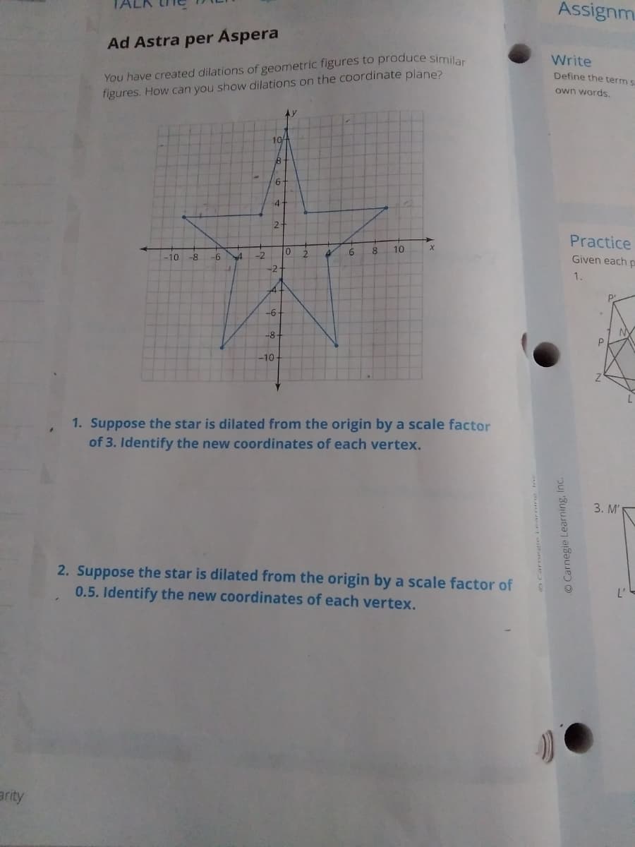 Assignm.
Ad Astra per Aspera
You have created dilations of geometric figures to produce similar
figures. How can you show dilations on the coordinate plane?
Write
Define the term s
own words,
10/4
4-
2-
Practice
2.
6.
8
10
-10
-9-
-2
Given eachp
-2
1.
-6-
-8-
-10
1. Suppose the star is dilated from the origin by a scale factor
of 3. Identify the new coordinates of each vertex.
3. M'
2. Suppose the star is dilated from the origin by a scale factor of
0.5. Identify the new coordinates of each vertex.
arity
OCarnegie Learning, Inc.
