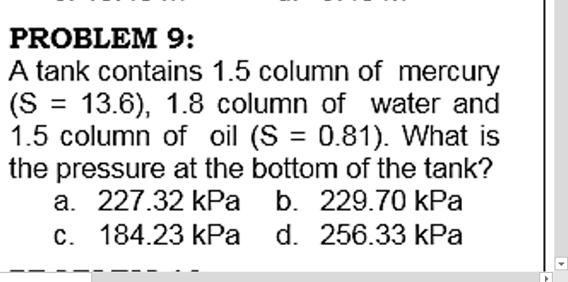 PROBLEM 9:
A tank contains 1.5 column of mercury
(S = 13.6), 1.8 column of water and
1.5 column of oil (S = 0.81). What is
the pressure at the bottom of the tank?
a. 227.32 kPa b. 229.70 kPa
c. 184.23 kPa d. 256.33 kPa
%3D
