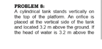 PROBLEM 8:
A cylindrical tank stands vertically on
the top of the platform. An orifice is
placed at the vertical side of the tank
and located 3.2 m above the ground. If
the head of water is 3.2 m above the
