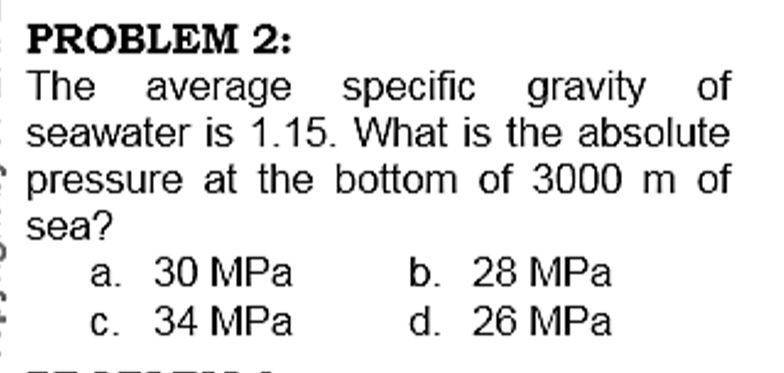 PROBLEM 2:
The average specific gravity of
seawater is 1.15. What is the absolute
e pressure at the bottom of 3000 m of
sea?
а. 30 MPа
С. 34 MPа
b. 28 MPa
d. 26 MPa
