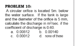 PROBLEM 10:
A circular orifice is located 5m. below
the water surface. If the tank is large
and the diameter of the orifice is 5 mm,
calculate the discharge in m/sec. if the
coefficient of discharge is 0.60.
a. 0.00812
c. 0.00012
b. 0.00140
d. none of these
