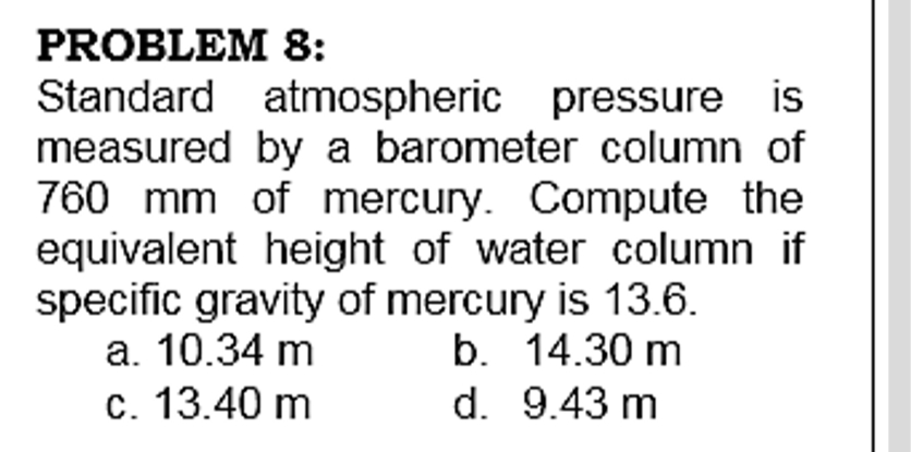 PROBLEM 8:
Standard atmospheric pressure is
measured by a barometer column of
760 mm of mercury. Compute the
equivalent height of water column if
specific gravity of mercury is 13.6.
a. 10.34 m
b. 14.30 m
c. 13.40 m
d. 9.43 m
