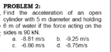 PROBLEM 2:
Find the acceleration of an open
cylinder with 5 m diameter and holding
- 6 m of water if the force acting on the
sides is 90 kN.
a. -8.81 m/s
c. -6.86 m/s
b. -9.25 m/s
d. -8.75m/s
