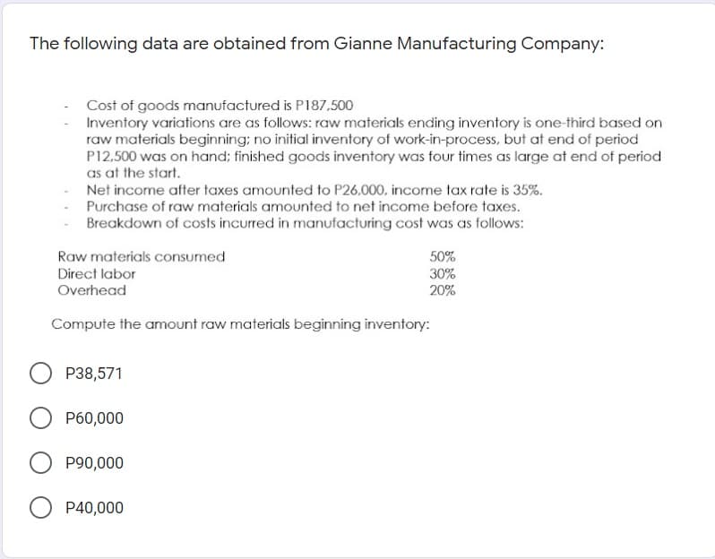 The following data are obtained from Gianne Manufacturing Company:
Cost of goods manufactured is P187,500
Inventory variations are as follows: raw materials ending inventory is one-third based on
raw materials beginning; no initial inventory of work-in-process, but at end of period
P12.500 was on hand; finished goods inventory was four times as large at end of period
as at the start.
Net income after taxes amounted to P26.000, income tax rate is 35%.
Purchase of raw materials amounted to net income before taxes.
Breakdown of costs incurred in manufacturing cost was as follows:
Raw materials consumed
50%
Direct labor
30%
Overhead
20%
Compute the amount raw materials beginning inventory:
P38,571
P60,000
P90,000
P40,000
