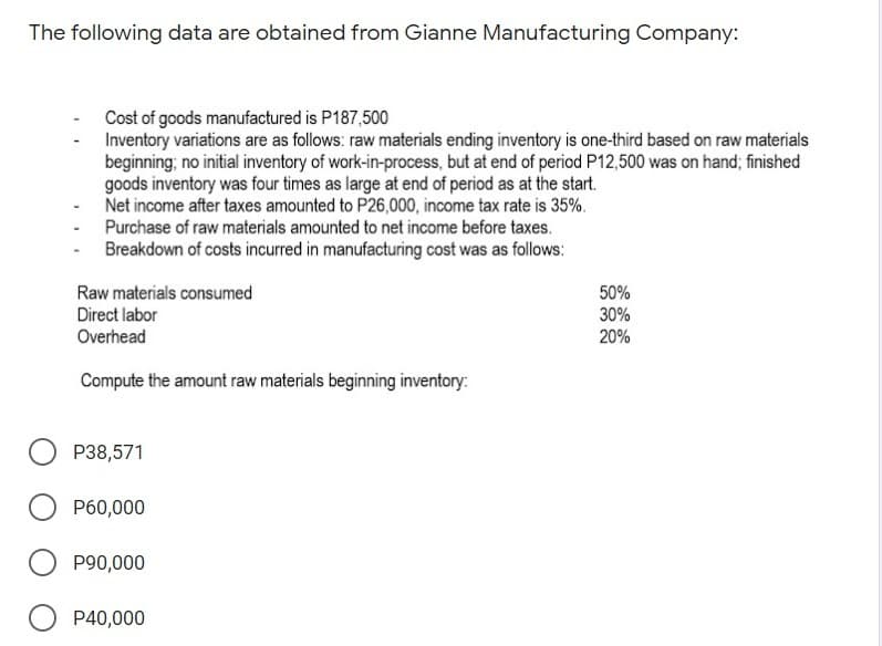 The following data are obtained from Gianne Manufacturing Company:
Cost of goods manufactured is P187,500
Inventory variations are as follows: raw materials ending inventory is one-third based on raw materials
beginning; no initial inventory of work-in-process, but at end of period P12,500 was on hand; finished
goods inventory was four times as large at end of period as at the start.
Net income after taxes amounted to P26,000, income tax rate is 35%.
Purchase of raw materials amounted to net income before taxes.
Breakdown of costs incurred in manufacturing cost was as follows:
Raw materials consumed
50%
30%
20%
Direct labor
Overhead
Compute the amount raw materials beginning inventory:
P38,571
P60,000
P90,000
P40,000
