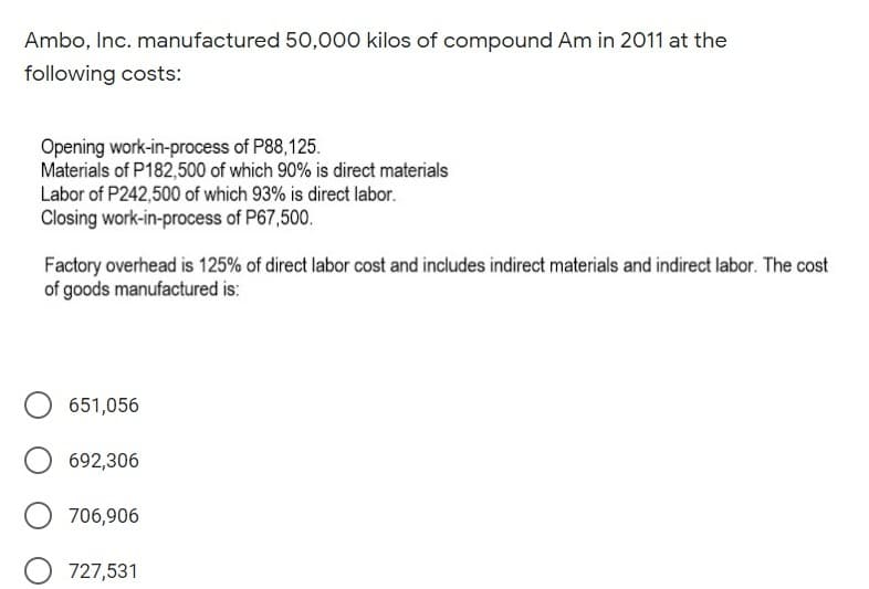 Ambo, Inc. manufactured 50,000 kilos of compound Am in 2011 at the
following costs:
Opening work-in-process of P88,125.
Materials of P182,500 of which 90% is direct materials
Labor of P242,500 of which 93% is direct labor.
Closing work-in-process of P67,500.
Factory overhead is 125% of direct labor cost and includes indirect materials and indirect labor. The cost
of goods manufactured is:
651,056
692,306
706,906
O 727,531
