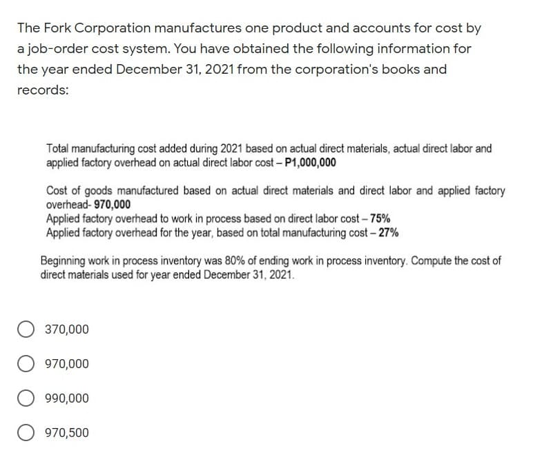 The Fork Corporation manufactures one product and accounts for cost by
a job-order cost system. You have obtained the following information for
the year ended December 31, 2021 from the corporation's books and
records:
Total manufacturing cost added during 2021 based on actual direct materials, actual direct labor and
applied factory overhead on actual direct labor cost - P1,000,000
Cost of goods manufactured based on actual direct materials and direct labor and applied factory
overhead- 970,000
Applied factory overhead to work in process based on direct labor cost-75%
Applied factory overhead for the year, based on total manufacturing cost – 27%
Beginning work in process inventory was 80% of ending work in process inventory. Compute the cost of
direct materials used for year ended December 31, 2021.
370,000
970,000
990,000
970,500
