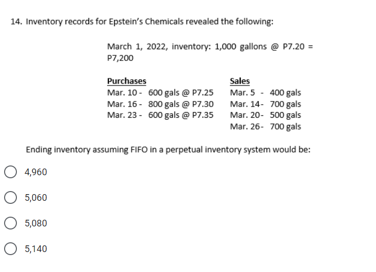 14. Inventory records for Epstein's Chemicals revealed the following:
March 1, 2022, inventory: 1,000 gallons @ P7.20 =
P7,200
Purchases
Mar. 10 - 600 gals @ P7.25
Mar. 16- 800 gals @ P7.30
Mar. 23 - 600 gals @ P7.35
Sales
Mar. 5 - 400 gals
Mar. 14- 700 gals
Mar. 20- 500 gals
Mar. 26- 700 gals
Ending inventory assuming FIFO in a perpetual inventory system would be:
4,960
5,060
5,080
5,140
