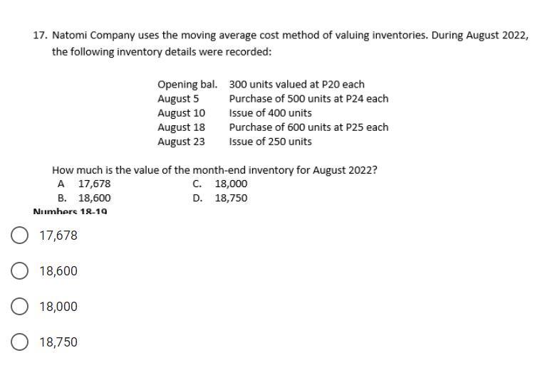 17. Natomi Company uses the moving average cost method of valuing inventories. During August 2022,
the following inventory details were recorded:
Opening bal. 300 units valued at P20 each
August 5
August 10
August 18
Purchase of 500 units at P24 each
Issue of 400 units
Purchase of 600 units at P25 each
August 23
Issue of 250 units
How much is the value of the month-end inventory for August 2022?
A 17,678
В. 18,600
С. 18,000
D. 18,750
Numhers 18-19
17,678
18,600
18,000
18,750
