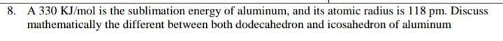 8. A 330 KJ/mol is the sublimation energy of aluminum, and its atomic radius is 118 pm. Discuss
mathematically the different between both dodecahedron and icosahedron of aluminum

