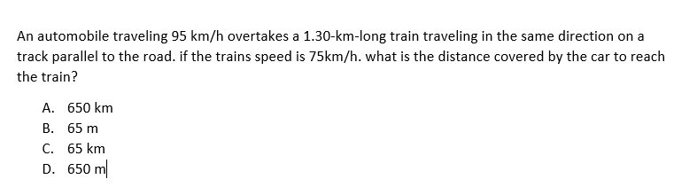 An automobile traveling 95 km/h overtakes a 1.30-km-long train traveling in the same direction on a
track parallel to the road. if the trains speed is 75km/h. what is the distance covered by the car to reach
the train?
A. 650 km
В. 65 m
С. 65 km
D. 650 m
