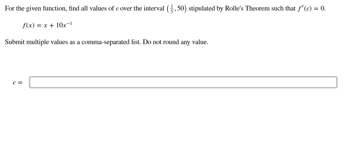 For the given function, find all values of c over the interval (,50) stipulated by Rolle's Theorem such that f'(c) = 0.
f(x) = x + 10x-!
Submit multiple values as a comma-separated list. Do not round any value.
c =
