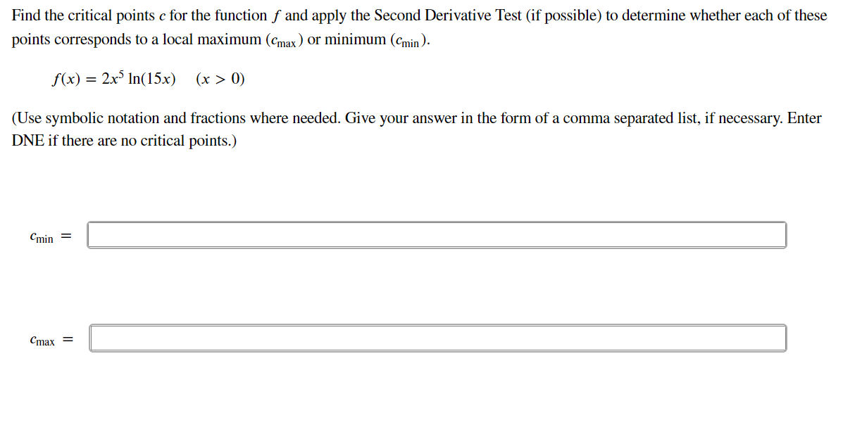 Find the critical points c for the function f and apply the Second Derivative Test (if possible) to determine whether each of these
points corresponds to a local maximum (cmax) or minimum (cmin).
f(x) = 2x° In(15x)
(x > 0)
(Use symbolic notation and fractions where needed. Give your answer in the form of a comma separated list, if necessary. Enter
DNE if there are no critical points.)
Cmin =
Cmax =
