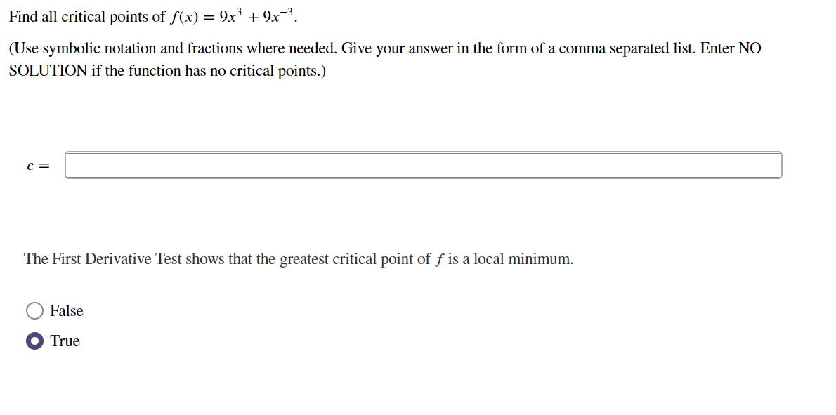 Find all critical points of f(x) = 9x³ + 9x-³.
(Use symbolic notation and fractions where needed. Give your answer in the form of a comma separated list. Enter NO
SOLUTION if the function has no critical points.)
c =
The First Derivative Test shows that the greatest critical point of f is a local minimum.
False
True
