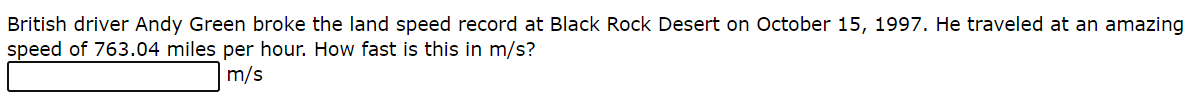 British driver Andy Green broke the land speed record at Black Rock Desert on October 15, 1997. He traveled at an amazing
speed of 763.04 miles per hour. How fast is this in m/s?
m/s
