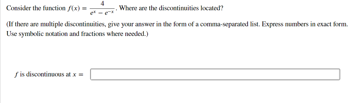 4
Consider the function f(x) =
ex
Where are the discontinuities located?
e-x
(If there are multiple discontinuities, give your answer in the form of a comma-separated list. Express numbers in exact form.
Use symbolic notation and fractions where needed.)
f is discontinuous at x =
