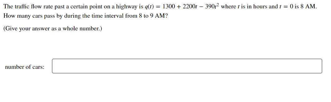The traffic flow rate past a certain point on a highway is q(t) = 1300 + 2200t – 390f? where t is in hours and t = 0 is 8 AM.
How many cars pass by during the time interval from 8 to 9 AM?
(Give your answer as a whole number.)
number of cars:
