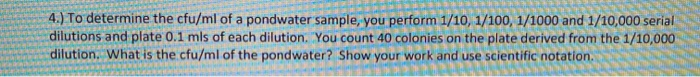 To determine the cfu/ml of a pondwater sample, you perform 1/10, 1/100, 1/1000 and 1/10,000 serial
dilutions and plate 0.1 mls of each dilution. You count 40 colonies on the plate derived from the 1/10,000
dilution. What is the cfu/ml of the pondwater? Show your work and use scientific notation.
