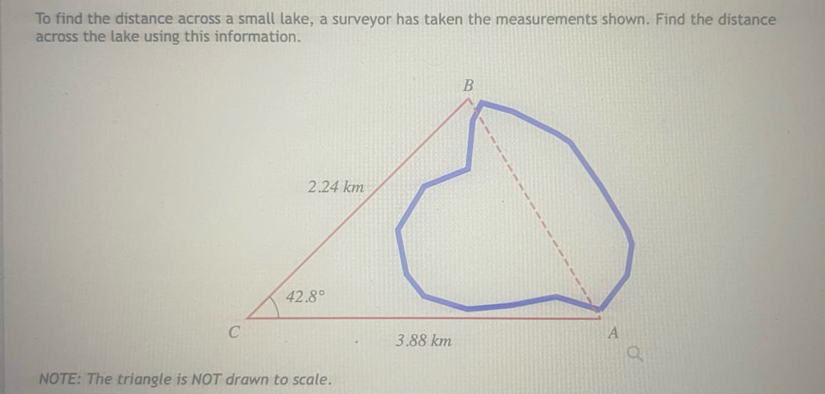 To find the distance across a small lake, a surveyor has taken the measurements shown. Find the distance
across the lake using this information.
2.24 km
42.8°
3.88 km
NOTE: The triangle is NOT drawn to scale.
