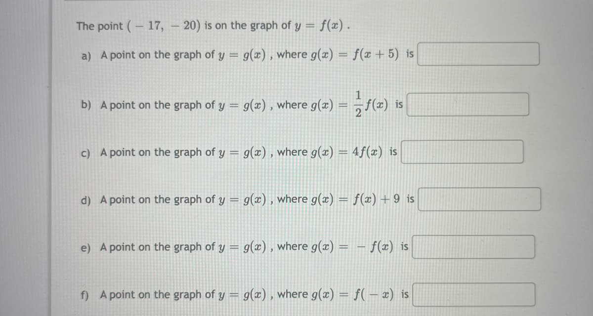 The point (- 17, – 20) is on the graph of y = f(æ).
a) A point on the graph of y
g(x) , where g(x) = f(x + 5) is
b) A point on the graph of y = g(x) , where g(x)
2 (2) is
c) A point on the graph of y = g(x) , where g(x) = 4f(x) is
d) A point on the graph of y = g(x) , where g(x) = f(x) + 9 is
e) A point on the graph of y = g(x) , where g(x) = – f(x) is
f) A point on the graph of y = g(x) , where g(x) = f(– x) is
