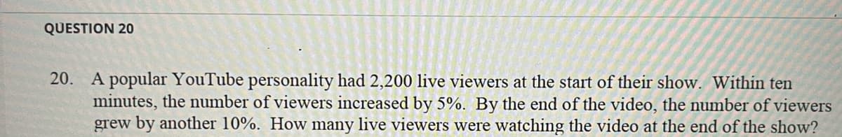 QUESTION 20
20. A popular YouTube personality had 2,200 live viewers at the start of their show. Within ten
minutes, the number of viewers increased by 5%. By the end of the video, the number of viewers
grew by another 10%. How many live viewers were watching the video at the end of the show?
