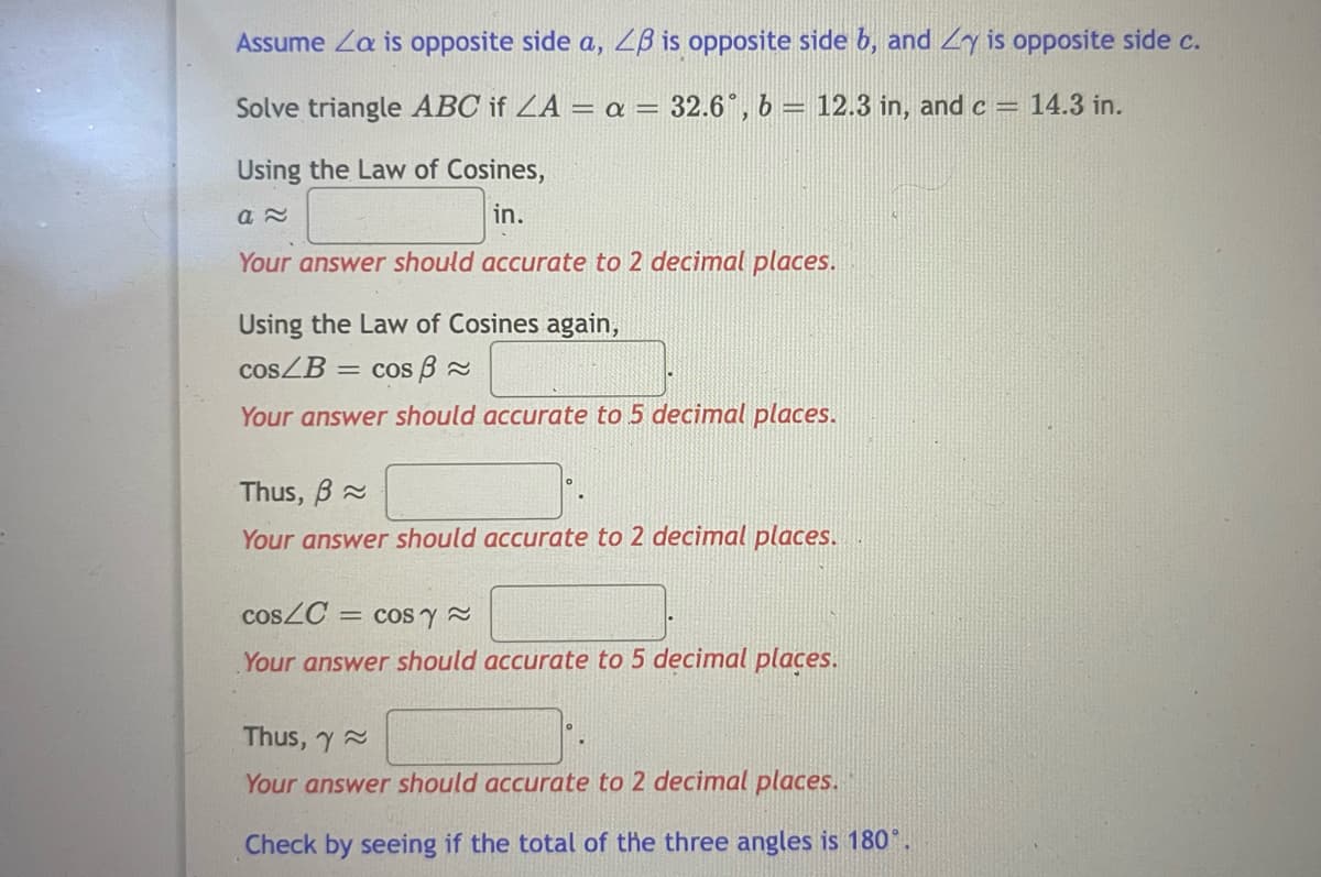Assume Za is opposite side a, ZB is opposite side b, and Zy is opposite side c.
Solve triangle ABC if ZA = = 32.6°, b = 12.3 in, and c = 14.3 in.
Using the Law of Cosines,
in.
Your answer should accurate to 2 decimal places.
Using the Law of Cosines again,
COSZB = cos B 2
Your answer should accurate to 5 decimal places.
Thus, B 2
Your answer should accurate to 2 decimal places.
cosZC =
= cos y
Your answer should accurate to 5 decimal places.
Thus, y
Your answer should accurate to 2 decimal places.
Check by seeing if the total of the three angles is 180°.

