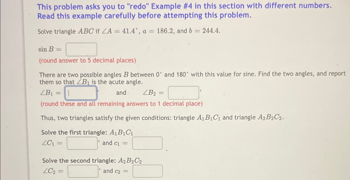 This problem asks you to "redo" Example #4 in this section with different numbers.
Read this example carefully before attempting this problem.
Solve triangle ABC if LA = 41.4, a = 186.2, and b 244.4.
%3D
sin B =
(round answer to 5 decimal places)
There are two possible angles B between 0° and 180° with this value for sine. Find the two angles, and report
them so that ZB1 is the acute angle.
ZB1 =
and
ZB2 =
(round these and all remaining answers to 1 decimal place)
Thus, two triangles satisfy the given conditions: triangle A1 B1Cı and triangle A2B2C2.
Solve the first triangle: A1B1C1
ZC1
and ci =
Solve the second triangle: A2 B2C2
ZC2 =
and c2

