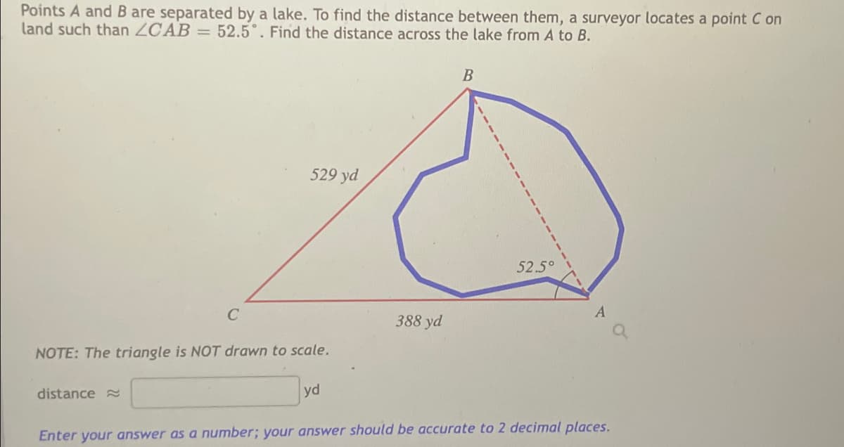 Points A andB are separated by a lake. To find the distance between them, a surveyor locates a point C on
land such than ZCAB = 52.5°. Find the distance across the lake from A to B.
529 yd
52.5°
388 yd
NOTE: The triangle is NOT drawn to scale.
distance
yd
Enter your answer as a number; your answer should be accurate to 2 decimal places.

