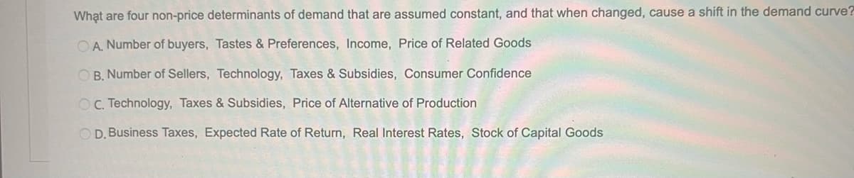 What are four non-price determinants of demand that are assumed constant, and that when changed, cause a shift in the demand curve?
O A. Number of buyers, Tastes & Preferences, Income, Price of Related Goods
O B. Number of Sellers, Technology, Taxes & Subsidies, Consumer Confidence
OC Technology, Taxes & Subsidies, Price of Alternative of Production
O D. Business Taxes, Expected Rate of Return, Real Interest Rates, Stock of Capital Goods
