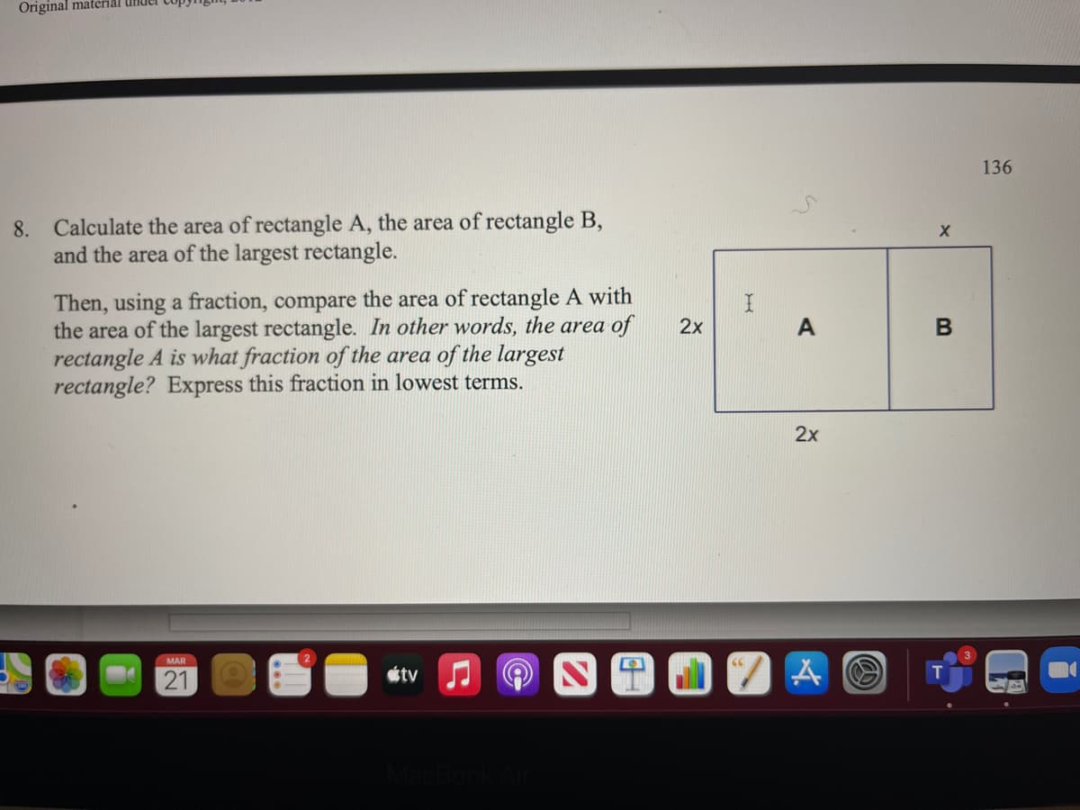 Original materal
136
8. Calculate the area of rectangle A, the area of rectangle B,
and the area of the largest rectangle.
Then, using a fraction, compare the area of rectangle A with
the area of the largest rectangle. In other words, the area of
rectangle A is what fraction of the area of the largest
rectangle? Express this fraction in lowest terms.
2х
A
2x
MAR
21
étv J
