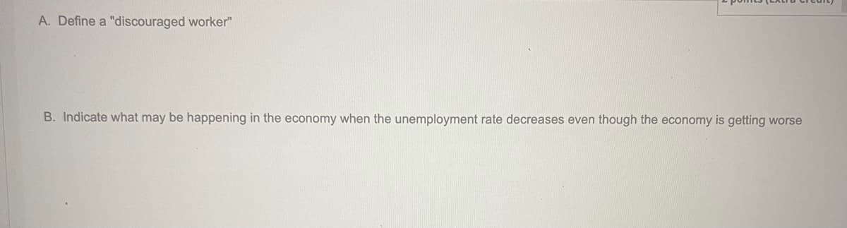A. Define a "discouraged worker"
B. Indicate what may be happening in the economy when the unemployment rate decreases even though the economy is getting worse
