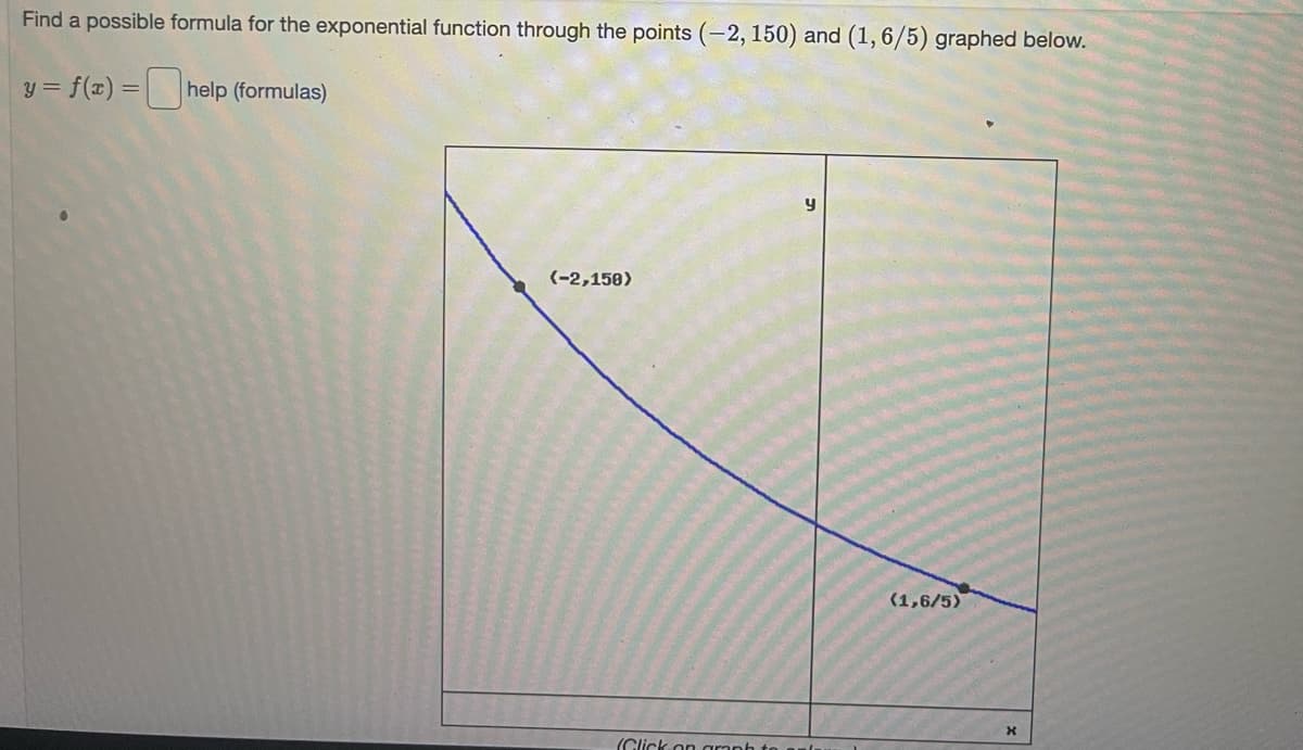 Find a possible formula for the exponential function through the points (-2, 150) and (1,6/5) graphed below.
y = f(x) = help (formulas)
(-2,150)
(1,6/5)
(Click on aranh to anl
