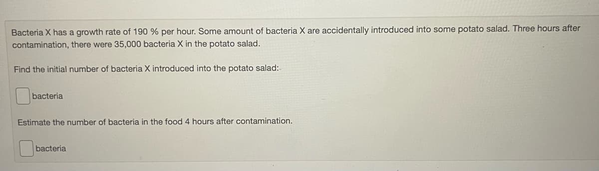 Bacteria X has a growth rate of 190 % per hour. Some amount of bacteria X are accidentally introduced into some potato salad. Three hours after
contamination, there were 35,000 bacteria X in the potato salad.
Find the initial number of bacteria X introduced into the potato salad:
bacteria
Estimate the number of bacteria in the food 4 hours after contamination.
bacteria
