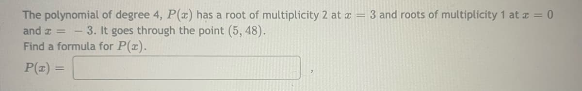 The polynomial of degree 4, P(x) has a root of multiplicity 2 at x = 3 and roots of multiplicity 1 at r = 0
and a = - 3. It goes through the point (5, 48).
Find a formula for P(x).
P(z) =

