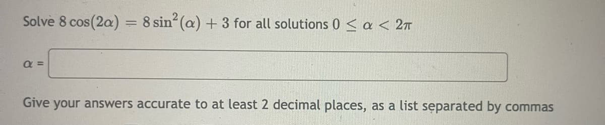 Solve 8 cos (2a) = 8 sin (a) + 3 for all solutions 0 < a < 2T
%3D
a =
Give your answers accurate to at least 2 decimal places, as a list separated by commas
