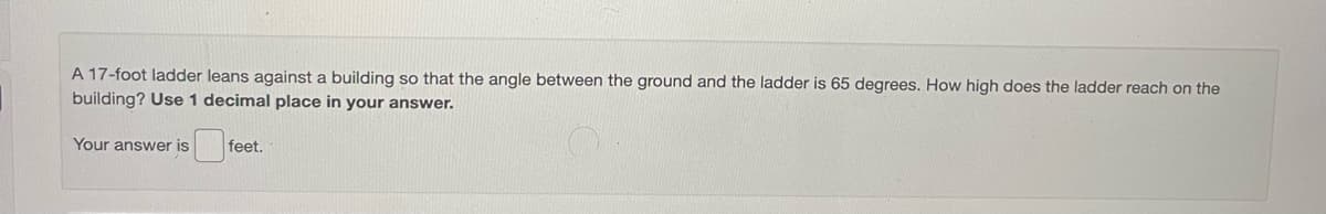 A 17-foot ladder leans against a building so that the angle between the ground and the ladder is 65 degrees. How high does the ladder reach on the
building? Use 1 decimal place in your answer.
Your answer is
feet.
