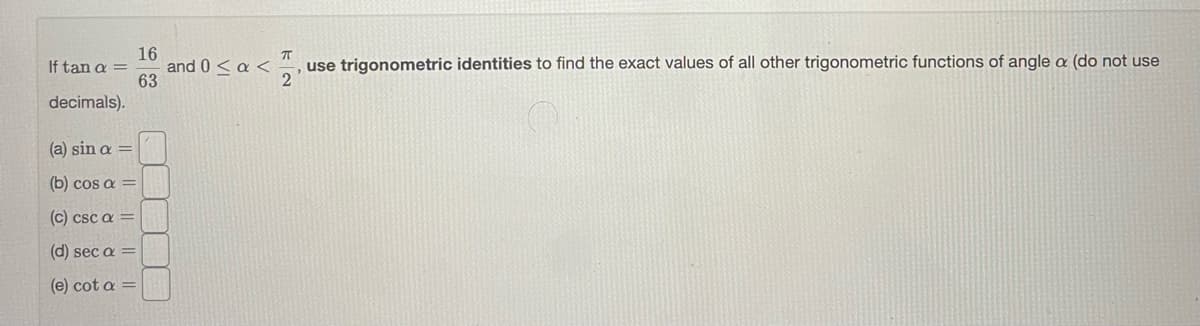 16
and 0 < a <
63
If tan a =
use trigonometric identities to find the exact values of all other trigonometric functions of angle a (do not use
decimals).
(a) sin a =
(b) cos a =
c) csc a =
(d) sec a =
(e) cot a =
