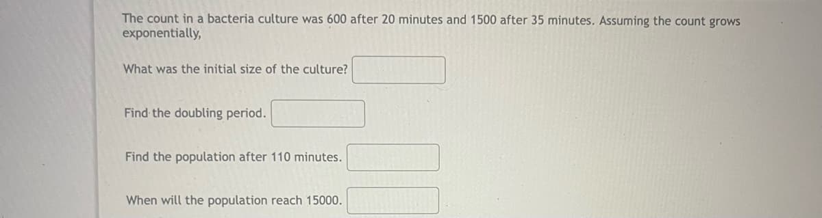The count in a bacteria culture was 600 after 20 minutes and 1500 after 35 minutes. Assuming the count grows
exponentially,
What was the initial size of the culture?
Find the doubling period.
Find the population after 110 minutes.
When will the population reach 15000.
