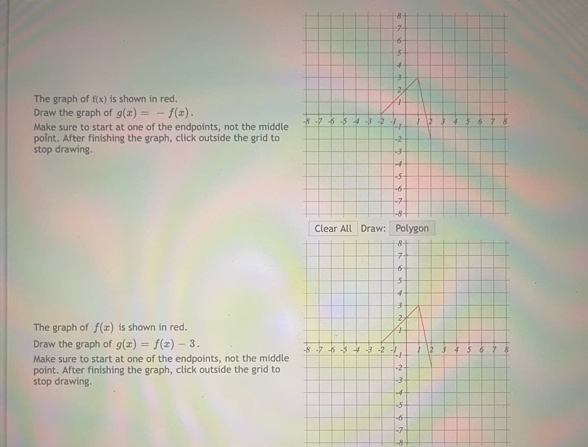 8-
6-
5-
4-
2.
The graph of f(x) is shown in red.
Draw the graph of g(x) = - f(x).
Make sure to start at one of the endpoints, not the middle
point. After finishing the graph, click outside the grid to
stop drawing.
-8 -7 -6
-4 -3 -2
-2-
-4-
9-
-7
-8+
Clear All Draw: Polygon
7-
6-
4-
2.
The graph of f(x) is shown in red.
Draw the graph of g(x) = f(x) – 3.
-8 -7 -6 -5 4 -3 -2 -1
Make sure to start at one of the endpoints, not the middle
point. After finishing the graph, click outside the grid to
stop drawing.
-2
-4-
-6-
-7-
-8-
